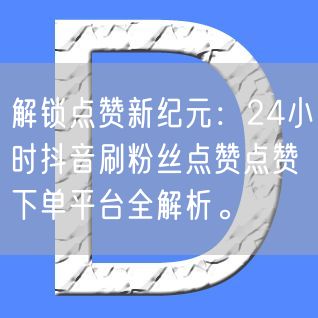 解锁点赞新纪元：24小时抖音刷粉丝点赞点赞下单平台全解析。