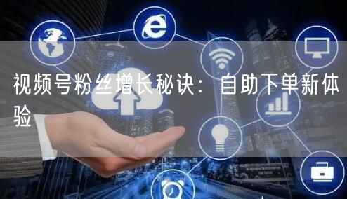 视频号粉丝增长秘诀：自助下单新体验