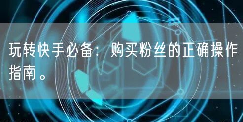 玩转快手必备：购买粉丝的正确操作指南。